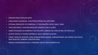 • DRAMATURGO POPULAR NATO.
• LINGUAGEM COLOQUIAL. DIVERTIDAS SÁTIRAS DE COSTUMES
• EXTENSA PRODUÇÃO DE COMÉDIAS. 17 ENCENAÇÕES ENTRE 1844 E 1846.
• TIPOS ROCEIROS E PROVINCIANOS EM CONTATO COM A CORTE.
• CARACTERIZAÇÃO DO MINEIRO E DO PAULISTA CARREGA NA CARICATURA, NO RIDÍCULO.
• AUTOR TENTOU O TEATRO HISTÓRICO, SEM O MESMO SUCESSO.
• COMO TINHA DE DIVERTIR, PENA ROMANTIZAVA MENOS, APRESENTANDO UM TEATRO UM POUCO
MAIS REALISTA, EMBORA CONVENCIONAL.
• MENOS CONSERVADOR QUE O PRIMEIRO GRUPO DOS ROMÂNTICOS.
 