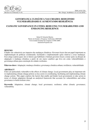 ISSN 1678-7226
Martins R. D´Almeida (5-18)                                                Rev. Geogr. Acadêmica v.4, n.2 (xii.2010)



                GOVERNANÇA CLIMÁTICA NAS CIDADES: REDUZINDO
                 VULNERABILIDADES E AUMENTANDO RESILIÊNCIA

  CLIMATIC GOVERNANCE IN CITIES: REDUCING VULNERABILITIES AND
                   ENHANCING RESILIENCE


                                            Rafael D’Almeida Martins
                                Núcleo de Estudos e Pesquisas Ambientais (NEPAM)
                                 Universidade Estadual de Campinas (UNICAMP)
                                              rdamartins@gmail.com




RESUMO
Cidades são vulneráveis aos impactos das mudanças climáticas. Governos locais têm um papel importante na
implementação de políticas coordenando, facilitando e implementando ações relativas a essas mudanças.
Esse artigo explora quais são os fatores que habilitam e limitam governos locais a tomar ações na direção de
adaptação à mudança climática a partir de um marco analítico que leva em conta vulnerabilidades e
governança urbana para construção de cidades resilientes.

Palavras-chave: Adaptação; mudança climática; governança climática urbana; resiliência; vulnerabilidade

ABSTRACT
Cities are particularly vulnerable to the effects of climate change. Local governments play an important role
in implementing climate change policies as key actors in coordinating, facilitating and implementing climate
change actions. This paper explores the factors that enable and hinder local governments to take action in
terms of climate adaptation through an analytical framework that accounts for vulnerabilities and urban
governance to build resilient cities.

Keywords: Adaptation; climate change; local governance; resilience; urban climatic governance;
vulnerability




                                                                                                                  5
 