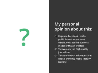(1) Regulate Facebook - make
public broadcasters more
visible, mess up the business
model of thrash creators
(2) Throw money at high quality
journalism
(3) Throw money at evidence-based
critical thinking, media literacy
training
My personal
opinion about this:
?
 