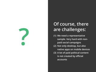 (1) We need a representative
sample. Very hard with non-
paid social campaigns
(2) Not only desktop, but also
native apps on mobile devices
(3) A lot of paid political content
is not created by oﬃcial
accounts
Of course, there
are challenges:
?
 