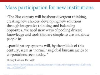 Mass participation for new institutions“The 21st century will be about divergent thinking, creating new choices, developing new solutions through integrative thinking, and balancing opposites…we need new ways of pooling diverse knowledge and tools that are simple to use and draw people in.…participatory systems will, by the middle of this century, seem as "normal" as global bureaucracies or corporations seem today. ”Hillary Cottam, Participlehttp://www.thefreelibrary.com/Participatory+systems:+moving+beyond+20th+century...-a0219900487