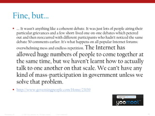 Fine, but……. It wasn’t anything like a coherent debate. It was just lots of people airing their particular grievances and a few short-lived one-on-one debates which petered out and then reoccurred with different participants who hadn’t noticed the same debate 50 comments earlier. It’s what happens on all popular Internet forums: overwhelming mess and endless repetition. The Internet has allowed huge numbers of people to come together at the same time, but we haven’t learnt how to actually talk to one another on that scale. We can’t have any kind of mass-participation in government unless we solve that problem.http://www.governingpeople.com/Home/23159