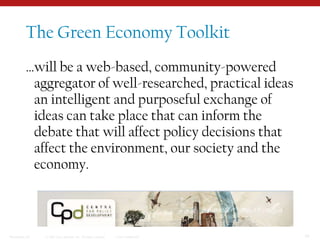 The Green Economy Toolkit…will be a web-based, community-powered aggregator of well-researched, practical ideas an intelligent and purposeful exchange of ideas can take place that can inform the debate that will affect policy decisions that affect the environment, our society and the economy.