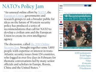 NATO’s Policy Jam“An unusual online effort by NATO, the European Union, governments and research groups to ask a broader public for ideas on the future of Western security policy has produced a series of recommendations that call for NATO to develop a civilian arm and the European Union to create its own intelligence agency. The discussion, called the 2010 Online Security Jam, brought together some 3,800 people with expertise or interest in trans-Atlantic security issues from 124 countries, who logged in over five days in February for thematic conversations led by many senior officials and scholars in Europe, Russia, China and the United States. “4,000 participamts10,000 logins124 countries5 days10 streams26 online hosts75 facilitators