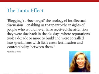 The Tanta Effect“Blogging ‘turbocharged’ the ecology of intellectual discussion – enabling us to tap into the insights of people who would never have received the attention they were due back in the old days where reputations took a decade or more to build and were corralled into specialisms with little cross fertilisation and ‘contestability’ between them.”Nicholas Gruen 