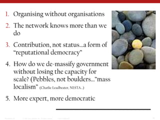 Organising without organisationsThe network knows more than we doContribution, not status…a form of “reputational democracy”How do we de-massify government without losing the capacity for scale? (Pebbles, not boulders…”mass localism” (Charlie Leadbeater, NESTA…)More expert, more democratic
