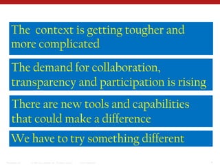 The  context is getting tougher and more complicatedThe demand for collaboration, transparency and participation is rising There are new tools and capabilities that could make a differenceWe have to try something different 
