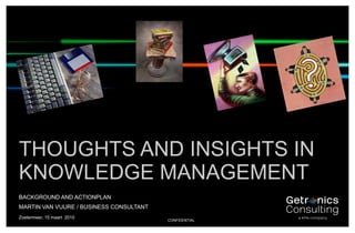 THOUGHTS AND INSIGHTS IN
    KNOWLEDGE MANAGEMENT
    BACKGROUND AND ACTIONPLAN
    MARTIN VAN VUURE / BUSINESS CONSULTANT
    Zoetermeer, 15 maart 2010
1                                            CONFIDENTIAL
 