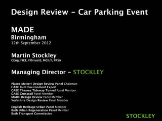 Design Review - Car Parking Event

MADE
Birmingham
12th September 2012


Martin Stockley
CEng, FICE, FIStructE, MCILT, FRSA



Managing Director - STOCKLEY
Places Matter! Design Review Panel Chairman
CABE Built Environment Expert
CABE Thames Tideway Tunnel Panel Member
CABE Crossrail Panel Member
MADE Design Review Panel Member
Yorkshire Design Review Panel Member

English Heritage Urban Panel Member
Bath Urban Regeneration Panel Member
Bath Transport Commission
                                              STOCKLEY
 