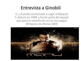 Entrevista a Ginobili
1) -¿Cuando comenzaste a Jugar al Básquet
?: debute en 1998 y forme parte del equipo
  que ganó la medalla de oro en los Juegos
         Olímpicos de Atenas 2004
 