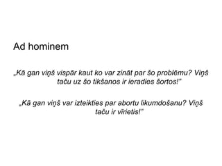 Ad hominem

„Kā gan viņš vispār kaut ko var zināt par šo problēmu? Viņš
             taču uz šo tikšanos ir ieradies šortos!”

 „Kā gan viņš var izteikties par abortu likumdošanu? Viņš
                          taču ir vīrietis!”
 