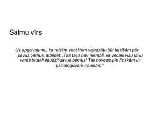 Salmu vīrs

 Uz apgalvojumu, ka reizēm vecākiem vajadzētu būt tiesībām pērt
  savus bērnus, atbildēt: „Tas taču nav normāli, ka vecāki visu laiku
   varēs brutāli daudzīt savus bērnus! Tas novedīs pie fiziskām un
                      psiholoģiskām traumām!”
 