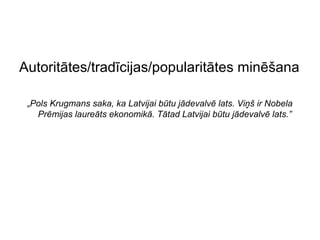 Autoritātes/tradīcijas/popularitātes minēšana

 „Pols Krugmans saka, ka Latvijai būtu jādevalvē lats. Viņš ir Nobela
   Prēmijas laureāts ekonomikā. Tātad Latvijai būtu jādevalvē lats.”
 