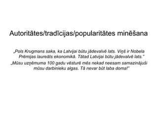 Autoritātes/tradīcijas/popularitātes minēšana

 „Pols Krugmans saka, ka Latvijai būtu jādevalvē lats. Viņš ir Nobela
   Prēmijas laureāts ekonomikā. Tātad Latvijai būtu jādevalvē lats.”
„Mūsu uzņēmuma 100 gadu vēsturē mēs nekad neesam samazinājuši
           mūsu darbinieku algas. Tā nevar būt laba doma!”
 