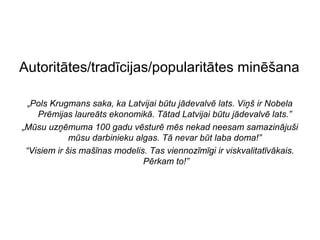 Autoritātes/tradīcijas/popularitātes minēšana

  „Pols Krugmans saka, ka Latvijai būtu jādevalvē lats. Viņš ir Nobela
    Prēmijas laureāts ekonomikā. Tātad Latvijai būtu jādevalvē lats.”
„Mūsu uzņēmuma 100 gadu vēsturē mēs nekad neesam samazinājuši
             mūsu darbinieku algas. Tā nevar būt laba doma!”
 “Visiem ir šis mašīnas modelis. Tas viennozīmīgi ir viskvalitatīvākais.
                               Pērkam to!”
 