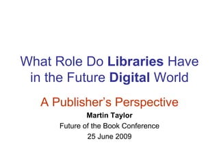 What Role Do Libraries Have
 in the Future Digital World
   A Publisher’s Perspective
              Martin Taylor
      Future of the Book Conference
              25 June 2009
 