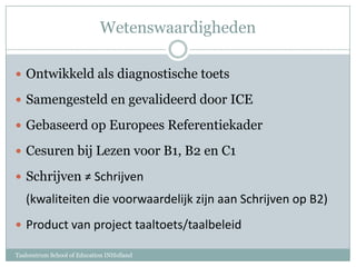 WetenswaardighedenOntwikkeld als diagnostische toetsSamengesteld en gevalideerd door ICEGebaseerd op Europees ReferentiekaderCesuren bij Lezen voor B1, B2 en C1Schrijven ≠ Schrijven (kwaliteiten die voorwaardelijk zijn aan Schrijven op B2)Product van project taaltoets/taalbeleidTaalcentrum School of Education INHolland