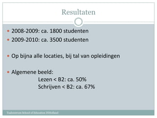 Resultaten2008-2009: ca. 1800 studenten2009-2010: ca. 3500 studentenOp bijna alle locaties, bij tal van opleidingenAlgemene beeld:		Lezen < B2: ca. 50%		Schrijven < B2: ca. 67%Taalcentrum School of Education INHolland