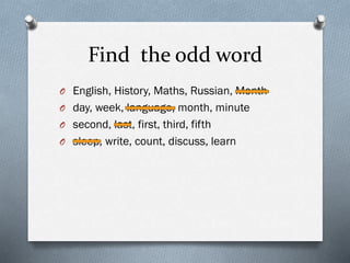 Find the odd word
O English, History, Maths, Russian, Month
O day, week, language, month, minute
O second, last, first, third, fifth
O sleep, write, count, discuss, learn
 