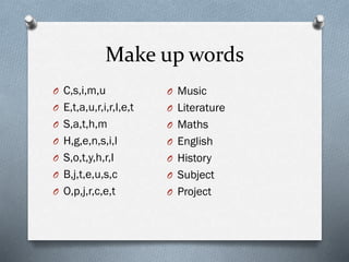 Make up words
O C,s,i,m,u
O E,t,a,u,r,i,r,I,e,t
O S,a,t,h,m
O H,g,e,n,s,i,l
O S,o,t,y,h,r,I
O B,j,t,e,u,s,c
O O,p,j,r,c,e,t
O Music
O Literature
O Maths
O English
O History
O Subject
O Project
 