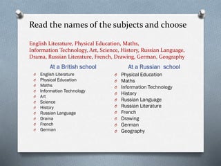 Read the names of the subjects and choose
English Literature, Physical Education, Maths,
Information Technology, Art, Science, History, Russian Language,
Drama, Russian Literature, French, Drawing, German, Geography
At a British school At a Russian school
O English Literature
O Physical Education
O Maths
O Information Technology
O Art
O Science
O History
O Russian Language
O Drama
O French
O German
O Physical Education
O Maths
O Information Technology
O History
O Russian Language
O Russian Literature
O French
O Drawing
O German
O Geography
 