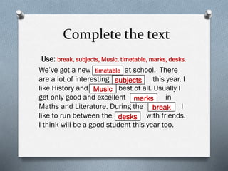 Complete the text
Use: break, subjects, Music, timetable, marks, desks.
We’ve got a new at school. There
are a lot of interesting this year. I
like History and best of all. Usually I
get only good and excellent in
Maths and Literature. During the I
like to run between the with friends.
I think will be a good student this year too.
timetable
subjects
Music
marks
break
desks
 