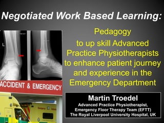 Pedagogy 
to up skill Advanced Practice Physiotherapists to enhance patient journey and experience in the Emergency Department 
Negotiated Work Based Learning: 
Martin Troedel 
Advanced Practice Physiotherapist, 
Emergency Floor Therapy Team (EFTT) 
The Royal Liverpool University Hospital, UK  