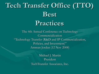 Tech Transfer Office (TTO) Best Practices The 4th Annual Conference on Technology Commercialization “ Technology Transfer (R&D and IP Commercialization, Policies, and Investment)” Amman Jordan (12 Nov 2008) Michael J. Martin President TechTransfer Associates, Inc . 