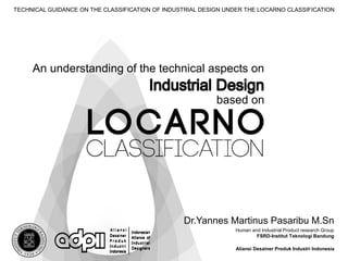 Dr.Yannes Martinus Pasaribu M.Sn
Human and Industrial Product research Group
FSRD-Institut Teknologi Bandung
Aliansi Desainer Produk Industri Indonesia
TECHNICAL GUIDANCE ON THE CLASSIFICATION OF INDUSTRIAL DESIGN UNDER THE LOCARNO CLASSIFICATION
based on
An understanding of the technical aspects on
 