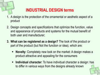 1. A design is the protection of the ornamental or aesthetic aspect of a
product
2. Design concepts and specifications that optimize the function, value
and appearance of products and systems for the mutual benefit of
both user and manufacturer;
3. What can be registered as a design? The look of the product or
part of the product (but Not the function or idea), which are:
 Novelty: Completely new look on the market: A design makes a
product attractive and appealing for the consumers
 Individual character: To have individual character a design: has
to differ in various ways from the designs already known
INDUSTRIAL DESIGN terms
 
