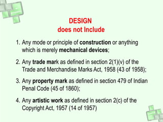 DESIGN
does not Include
1. Any mode or principle of construction or anything
which is merely mechanical devices;
2. Any trade mark as defined in section 2(1)(v) of the
Trade and Merchandise Marks Act, 1958 (43 of 1958);
3. Any property mark as defined in section 479 of Indian
Penal Code (45 of 1860);
4. Any artistic work as defined in section 2(c) of the
Copyright Act, 1957 (14 of 1957)
 