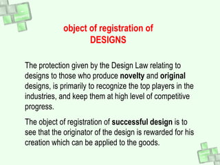 object of registration of
DESIGNS
The protection given by the Design Law relating to
designs to those who produce novelty and original
designs, is primarily to recognize the top players in the
industries, and keep them at high level of competitive
progress.
The object of registration of successful design is to
see that the originator of the design is rewarded for his
creation which can be applied to the goods.
 