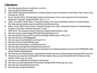 Literature:
1) http://www.jpo.go.jp/shiryou/s_sonota/isyou_bunrui.htm
2) http://www.dgip.go.id/desain-industri
3) WIPO (2008): International Classification For Industrial Designs (Locarno Classification), Ninth Edition, Wipo: Geneva, Wipo
Publication No. 501E/9.
4) Suzuki, Yasuhiko (2012): Desirable Design System toward Accession to the Locarno Agreement for the International
Registration of Industrial, DesignsIIP Bulletin, Vol.21, p. 1-9
5) Collins, Jane (2008): Position Paper on Proposed Changes to the Locarno Classification System for Industrial Designs.
http://www.uspto.gov/patents/resources/classification/handbook/seven.jsp
6) Reeves, Simon (2008): Position Paper on Proposed Changes to the Locarno Classification System for Industrial Designs,
European Communities Trade Mark Association: London.
7) WIPS (2013): The Comparison between Samsung and Apple’s patent portfolios, Korea.
8) http://oami.europa.eu/ows/rw/pages/RCD/regProcess/classification.en.do
9) http://www.kipO.gO.kr/kpo/user.tdf?a=user.html.HtmlApp&c=8028 &catmenu=m06_03_05
10) http://www.sipo.gov.cn/wxfw/flgj/gjwgsjfl/
11) http://www.tpe.gov.tr/portal/default_en.jsp?sayfa=141
12) http://www.uibm.gov.it/uibm/dati/Classe.aspx
13) http://www.oepm.es/en/disenos_industriales/index.html
14) http://www.dpma.de/english/service/classifications/index.html
15) http://www.inpi.fr/fr/dessins-et-modeles/boite-a-outils-dessins-et-modeles/classification-de locarno.html? PHPSESSID= 86ac
a6 98c772bef22ce926de69a9a7b9
16) http://www.ipo.gov.uk/types/design/d-- applying/d-after.htmhttp://www.ipo.gov.uk/types/design/d-applying/d-after/d-class.htm
17) http://www.ic.gc.ca/app/opiccipo/id/dsplySrch.do?lang=enghttp://www.ic.gc.ca/eic/site/cipointernet-internetopic.nsf/ eng/
wr00255 .html# id_app_proc_exam
18) http://www.ic.gc.ca/app/opiccipo/id/dsplySrch.do?lang=eng
19) http://www.ic.gc.ca/eic/site/cipointernet-internetopic.nsf/eng/wr00255.html#id_app_proc_exam
20) http://www.wipo.int/classifications/locarno/en,
21) http://www.wipo.int/hague/en/statistics/
 
