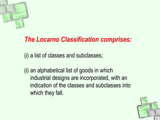 The Locarno Classification comprises:
(i) a list of classes and subclasses;
(i) an alphabetical list of goods in which
industrial designs are incorporated, with an
indication of the classes and subclasses into
which they fall.
 