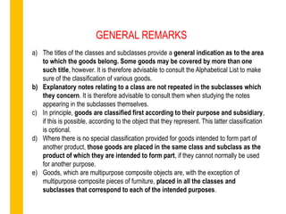 a) The titles of the classes and subclasses provide a general indication as to the area
to which the goods belong. Some goods may be covered by more than one
such title, however. It is therefore advisable to consult the Alphabetical List to make
sure of the classification of various goods.
b) Explanatory notes relating to a class are not repeated in the subclasses which
they concern. It is therefore advisable to consult them when studying the notes
appearing in the subclasses themselves.
c) In principle, goods are classified first according to their purpose and subsidiary,
if this is possible, according to the object that they represent. This latter classification
is optional.
d) Where there is no special classification provided for goods intended to form part of
another product, those goods are placed in the same class and subclass as the
product of which they are intended to form part, if they cannot normally be used
for another purpose.
e) Goods, which are multipurpose composite objects are, with the exception of
multipurpose composite pieces of furniture, placed in all the classes and
subclasses that correspond to each of the intended purposes.
GENERAL REMARKS
 