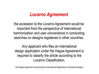 Locarno Agreement
the accession to the Locarno Agreement would be
important from the perspective of international
harmonization and user convenience in conducting
searches on designs registered in other countries.
Any applicant who files an international
design application under the Hague Agreement is
required to classify the article according to the
Locarno Classification.
The Hague Agreement Concerning the International Registration of Industrial Designs
 