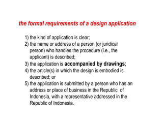 1) the kind of application is clear;
2) the name or address of a person (or juridical
person) who handles the procedure (i.e., the
applicant) is described;
3) the application is accompanied by drawings;
4) the article(s) in which the design is embodied is
described; or
5) the application is submitted by a person who has an
address or place of business in the Republic of
Indonesia, with a representative addressed in the
Republic of Indonesia.
the formal requirements of a design application
 