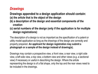 Drawings appended to a design application should contain:
(a) the article that is the object of the design
(b) a description of the design and essential components of the
creation
(c) serial numbers of the design (only if the application is for multiple
design registrations)
The description of a design is not as important as the specification of a patent or
utility model application so long as the drawings of the design are correctly and
properly prepared. An applicant for design registration may submit a
photograph or a sample of the design instead of drawing(s).
Drawings may contain a prospective view, a front view, a rear view, a right side
view, a left side view, a top view, a bottom view and other views (e.g. a sectional
view) if necessary or useful in describing the design. Where the article
representing the design is of a flat shape, only the top and the rear views need to
be included in the drawings.
Drawings
 