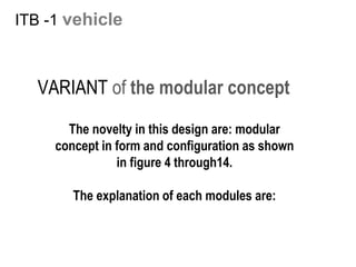 ITB -1 vehicle
The novelty in this design are: modular
concept in form and configuration as shown
in figure 4 through14.
The explanation of each modules are:
VARIANT of the modular concept
 