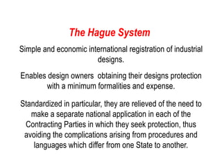 The Hague System
Simple and economic international registration of industrial
designs.
Enables design owners obtaining their designs protection
with a minimum formalities and expense.
Standardized in particular, they are relieved of the need to
make a separate national application in each of the
Contracting Parties in which they seek protection, thus
avoiding the complications arising from procedures and
languages which differ from one State to another.
 