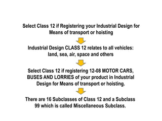 Select Class 12 if Registering your Industrial Design for
Means of transport or hoisting
Industrial Design CLASS 12 relates to all vehicles:
land, sea, air, space and others
Select Class 12 if registering 12-08 MOTOR CARS,
BUSES AND LORRIES of your product in Industrial
Design for Means of transport or hoisting.
There are 16 Subclasses of Class 12 and a Subclass
99 which is called Miscellaneous Subclass.
 