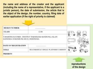 DESIGN NUMBER ......................
CLASS 12-08
DATE O F REGISTRATION ......................
TITLE MULTIMODULE SINGLE PLATFORM CARBODY
PRIORITY
Y.MARTINUS.P, FSRD - INSTITUT TEKNOLOGI BANDUNG, JALAN
GANESHA 10 BANDUNG 40132, INDONESIA
the name and address of the creator and the applicant
(including the name of a representative, if the applicant is a
juristic person), the date of submission, the article that is
the object of the design, the number, country, filing date of
earlier application (if the right of priority is claimed)
reproductions
of the design
 