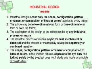 1. Industrial Design means only the shape, configuration, pattern,
ornament or composition of lines or colors' applies to every article;
2. The article may be in two-dimensional form or three-dimensional
form or both the forms;
3. The application of the design to the article can be by any industrial
process or means;
4. The industrial process or means maybe manual, mechanical or
chemical and the process or means may be applied separately or
combined together.
5. The shape, configuration, pattern, ornament or composition of
lines or colors, in the finished articles, appeals to the eye only and
judged solely by the eye; but does not include any mode or principle
of construction.
INDUSTRIAL DESIGN
means
 