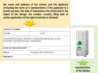 DESIGN NUMBER ......................
CLASS 12-08
DATE O F REGISTRATION ......................
TITLE RICEBOX/ RICE DISPENSER
PRIORITY
Y.MARTINUS.P, FSRD - INSTITUT TEKNOLOGI BANDUNG, JALAN
GANESHA 10 BANDUNG 40132, INDONESIA
the name and address of the creator and the applicant
(including the name of a representative, if the applicant is a
juristic person), the date of submission, the article that is the
object of the design, the number, country, filing date of
earlier application (if the right of priority is claimed)
reproductions
of the design
 