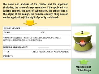 DESIGN NUMBER ......................
CLASS 07-02
DATE O F REGISTRATION ......................
TITLE TABLE RICE COOKER AND WARMER
PRIORITY
Y.MARTINUS.P, FSRD - INSTITUT TEKNOLOGI BANDUNG, JALAN
GANESHA 10 BANDUNG 40132, INDONESIA
the name and address of the creator and the applicant
(including the name of a representative, if the applicant is a
juristic person), the date of submission, the article that is
the object of the design, the number, country, filing date of
earlier application (if the right of priority is claimed)
reproductions
of the design
 