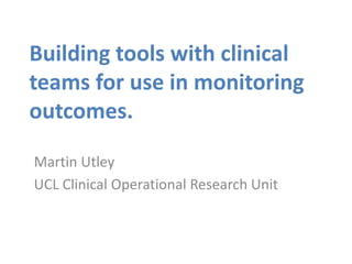 Building tools with clinical
teams for use in monitoring
outcomes.
Martin Utley
UCL Clinical Operational Research Unit
 