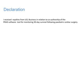 I received royalties from UCL Business in relation to co-authorship of the
PRAiS software tool for monitoring 30-day survival following paediatric cardiac surgery.
Declaration
 