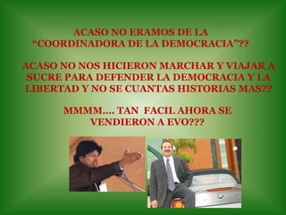 ACASO NO ERAMOS DE LA “COORDINADORA DE LA DEMOCRACIA”??ACASO NO NOS HICIERON MARCHAR Y VIAJAR A SUCRE PARA DEFENDER LA DEMOCRACIA Y LA LIBERTAD Y NO SE CUANTAS HISTORIAS MAS??MMMM…. TAN  FACIL AHORA SE VENDIERON A EVO???