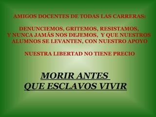 AMIGOS DOCENTES DE TODAS LAS CARRERAS:DENUNCIEMOS, GRITEMOS, RESISTAMOS, Y NUNCA JAMÁS NOS DEJEMOS,  Y QUE NUESTROS ALUMNOS SE LEVANTEN, CON NUESTRO APOYONUESTRA LIBERTAD NO TIENE PRECIOMORIR ANTES QUE ESCLAVOS VIVIR