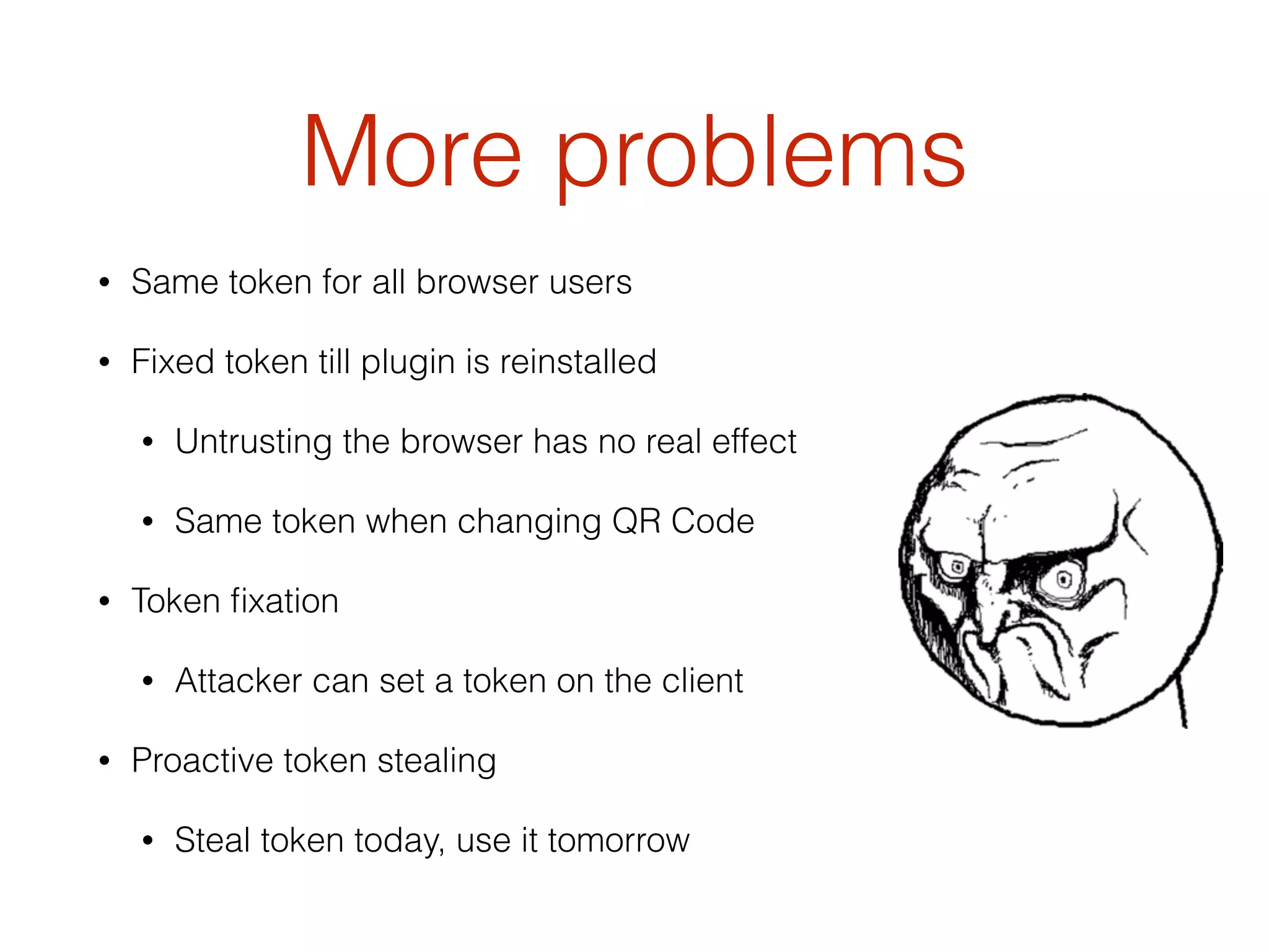 More problems
• Same token for all browser users
• Fixed token till plugin is reinstalled
• Untrusting the browser has no real effect
• Same token when changing QR Code
• Token ﬁxation
• Attacker can set a token on the client
• Proactive token stealing
• Steal token today, use it tomorrow
 